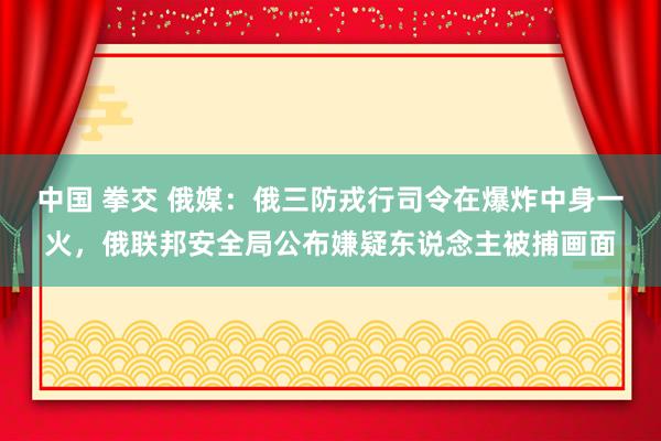 中国 拳交 俄媒：俄三防戎行司令在爆炸中身一火，俄联邦安全局公布嫌疑东说念主被捕画面