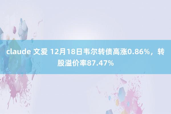 claude 文爱 12月18日韦尔转债高涨0.86%，转股溢价率87.47%