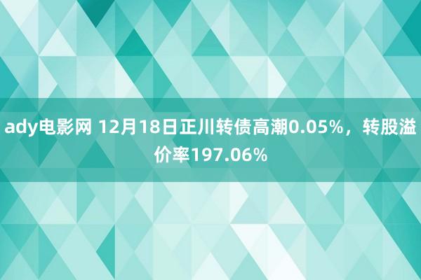 ady电影网 12月18日正川转债高潮0.05%，转股溢价率197.06%