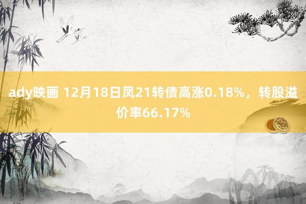 ady映画 12月18日凤21转债高涨0.18%，转股溢价率66.17%