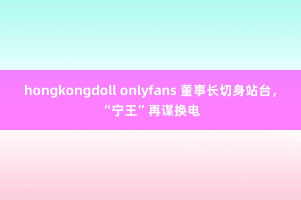 hongkongdoll onlyfans 董事长切身站台，“宁王”再谋换电