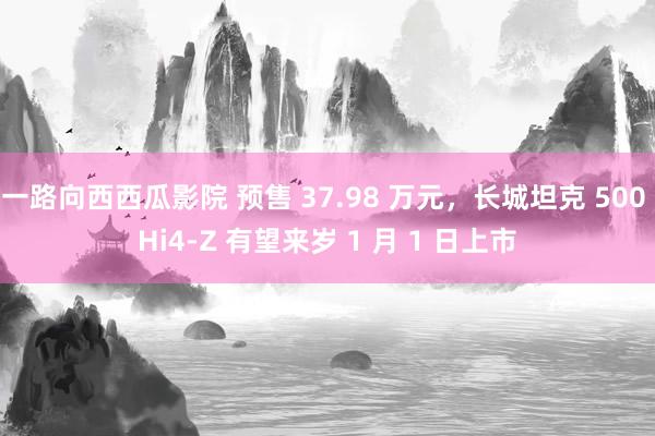 一路向西西瓜影院 预售 37.98 万元，长城坦克 500 Hi4-Z 有望来岁 1 月 1 日上市