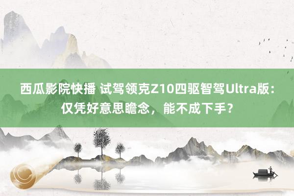 西瓜影院快播 试驾领克Z10四驱智驾Ultra版：仅凭好意思瞻念，能不成下手？