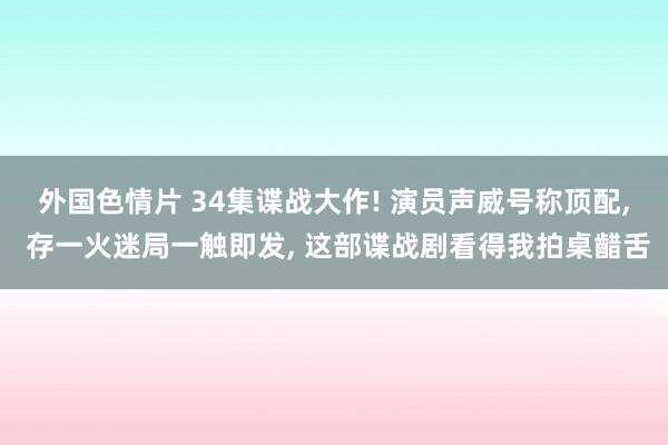 外国色情片 34集谍战大作! 演员声威号称顶配， 存一火迷局一触即发， 这部谍战剧看得我拍桌齰舌