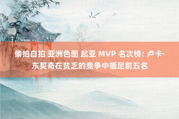 偷拍自拍 亚洲色图 起亚 MVP 名次榜: 卢卡·东契奇在贫乏的竞争中插足前五名