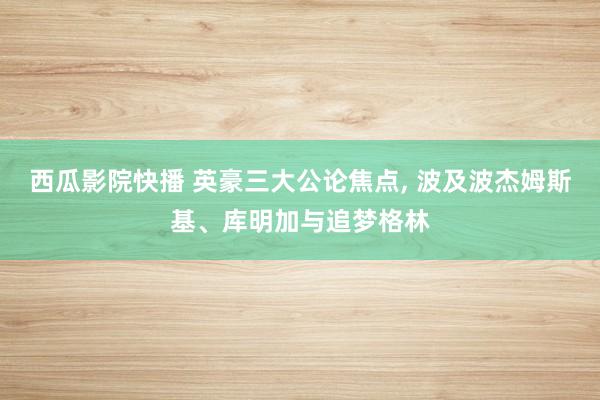 西瓜影院快播 英豪三大公论焦点， 波及波杰姆斯基、库明加与追梦格林