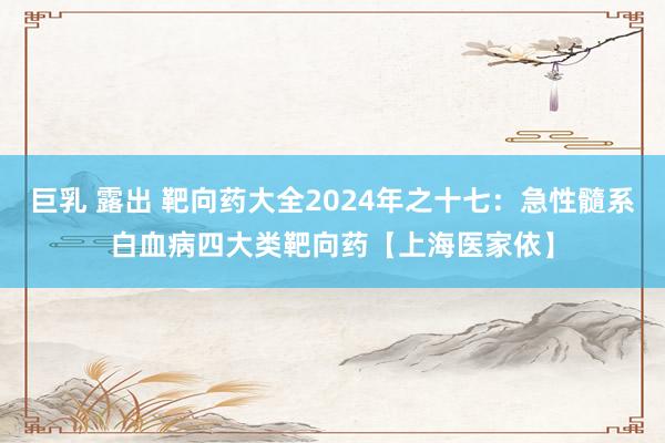 巨乳 露出 靶向药大全2024年之十七：急性髓系白血病四大类靶向药【上海医家依】