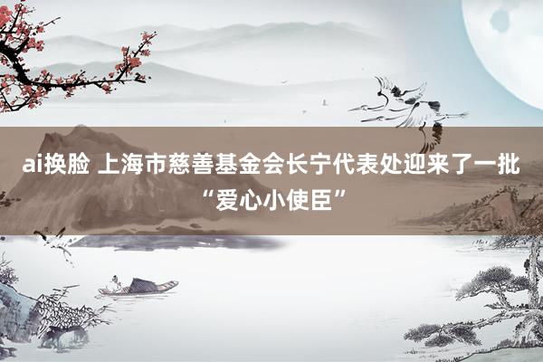 ai换脸 上海市慈善基金会长宁代表处迎来了一批“爱心小使臣”