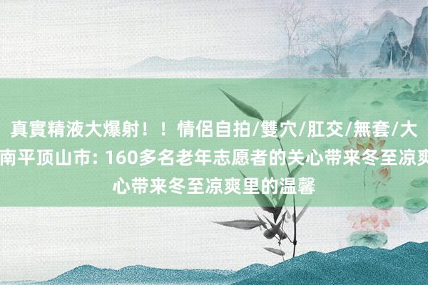 真實精液大爆射！！情侶自拍/雙穴/肛交/無套/大量噴精 河南平顶山市: 160多名老年志愿者的关心带来冬至凉爽里的温馨