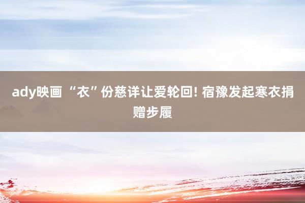 ady映画 “衣”份慈详让爱轮回! 宿豫发起寒衣捐赠步履