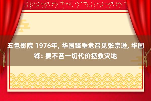 五色影院 1976年， 华国锋垂危召见张宗逊， 华国锋: 要不吝一切代价拯救灾地