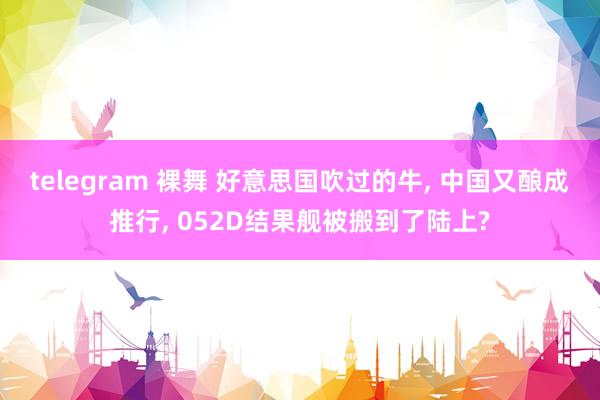 telegram 裸舞 好意思国吹过的牛， 中国又酿成推行， 052D结果舰被搬到了陆上?