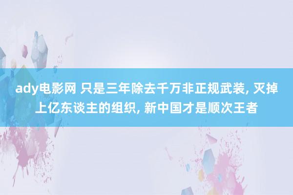 ady电影网 只是三年除去千万非正规武装， 灭掉上亿东谈主的组织， 新中国才是顺次王者