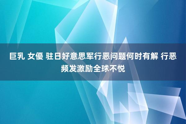 巨乳 女優 驻日好意思军行恶问题何时有解 行恶频发激励全球不悦