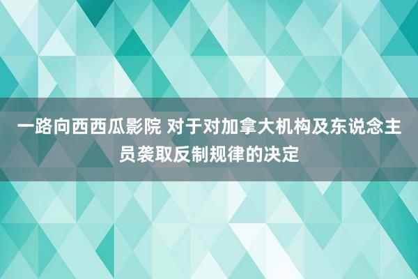 一路向西西瓜影院 对于对加拿大机构及东说念主员袭取反制规律的决定