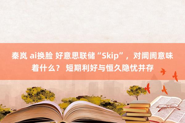 秦岚 ai换脸 好意思联储“Skip”，对阛阓意味着什么？ 短期利好与恒久隐忧并存