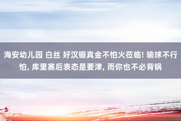 海安幼儿园 白丝 好汉锻真金不怕火莅临! 输球不行怕， 库里赛后表态是要津， 而你也不必背锅