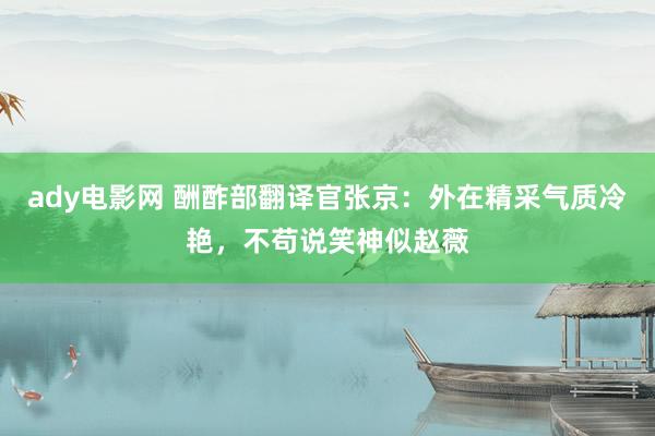 ady电影网 酬酢部翻译官张京：外在精采气质冷艳，不苟说笑神似赵薇