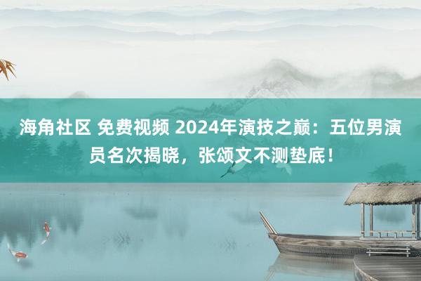 海角社区 免费视频 2024年演技之巅：五位男演员名次揭晓，张颂文不测垫底！