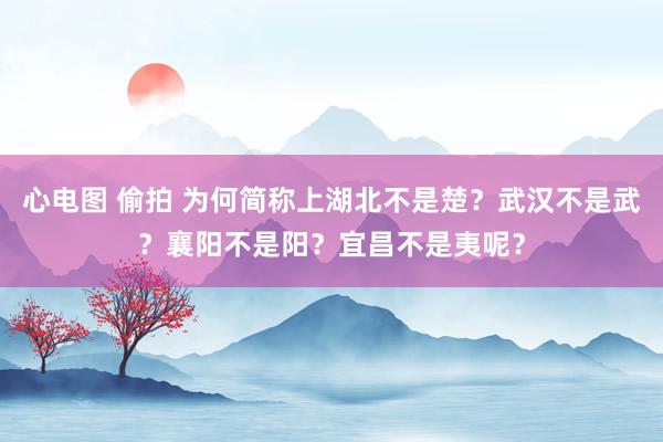 心电图 偷拍 为何简称上湖北不是楚？武汉不是武？襄阳不是阳？宜昌不是夷呢？