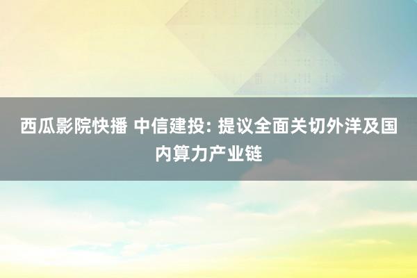 西瓜影院快播 中信建投: 提议全面关切外洋及国内算力产业链