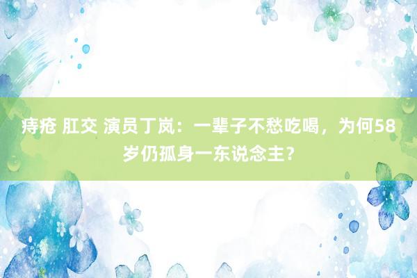 痔疮 肛交 演员丁岚：一辈子不愁吃喝，为何58岁仍孤身一东说念主？