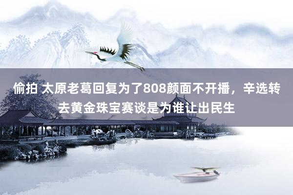 偷拍 太原老葛回复为了808颜面不开播，辛选转去黄金珠宝赛谈是为谁让出民生