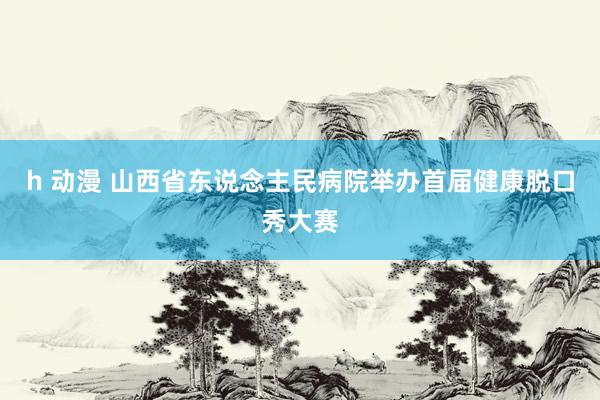 h 动漫 山西省东说念主民病院举办首届健康脱口秀大赛