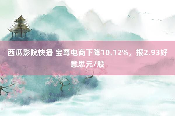 西瓜影院快播 宝尊电商下降10.12%，报2.93好意思元/股