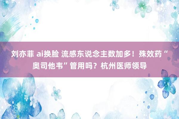 刘亦菲 ai换脸 流感东说念主数加多！殊效药“奥司他韦”管用吗？杭州医师领导