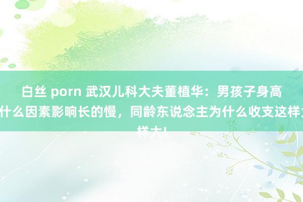 白丝 porn 武汉儿科大夫董植华：男孩子身高受什么因素影响长的慢，同龄东说念主为什么收支这样大!