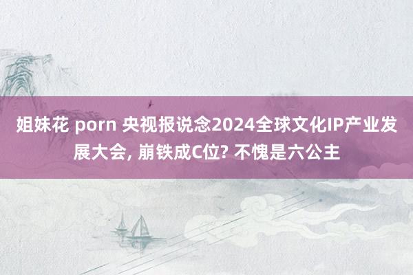 姐妹花 porn 央视报说念2024全球文化IP产业发展大会， 崩铁成C位? 不愧是六公主