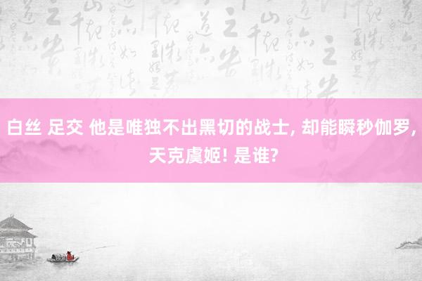 白丝 足交 他是唯独不出黑切的战士， 却能瞬秒伽罗， 天克虞姬! 是谁?