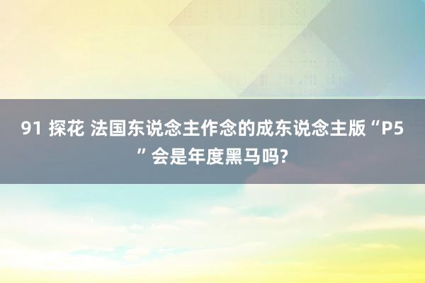 91 探花 法国东说念主作念的成东说念主版“P5”会是年度黑马吗?