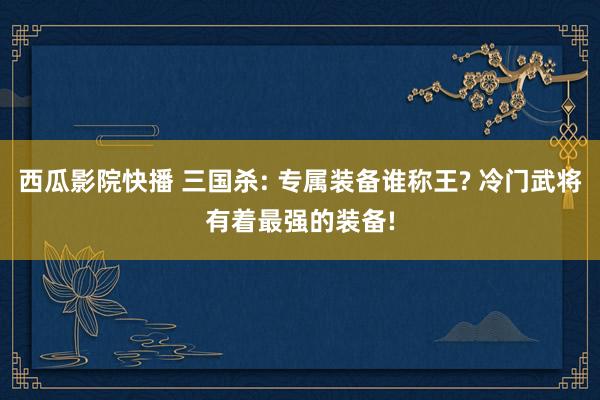 西瓜影院快播 三国杀: 专属装备谁称王? 冷门武将有着最强的装备!