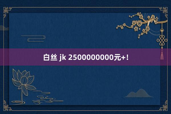 白丝 jk 2500000000元+！