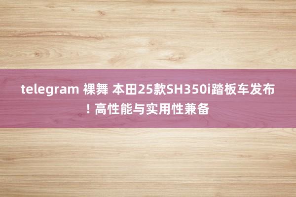 telegram 裸舞 本田25款SH350i踏板车发布! 高性能与实用性兼备