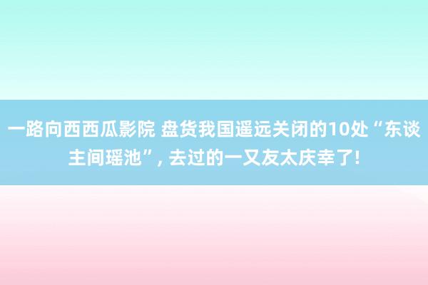 一路向西西瓜影院 盘货我国遥远关闭的10处“东谈主间瑶池”， 去过的一又友太庆幸了!