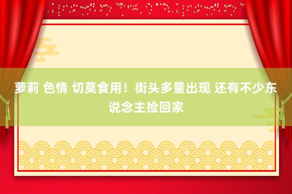 萝莉 色情 切莫食用！街头多量出现 还有不少东说念主捡回家