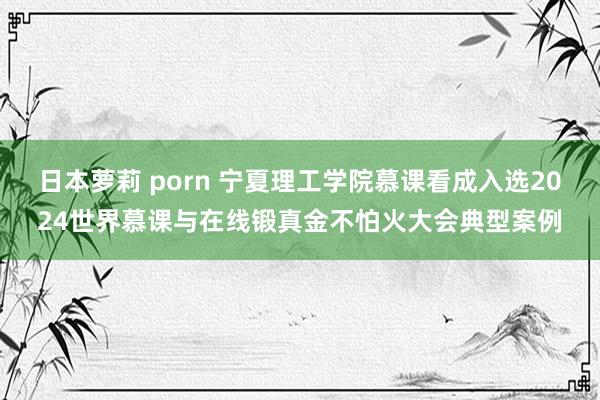 日本萝莉 porn 宁夏理工学院慕课看成入选2024世界慕课与在线锻真金不怕火大会典型案例