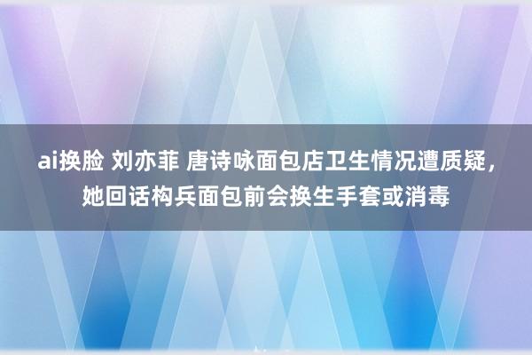 ai换脸 刘亦菲 唐诗咏面包店卫生情况遭质疑，她回话构兵面包前会换生手套或消毒