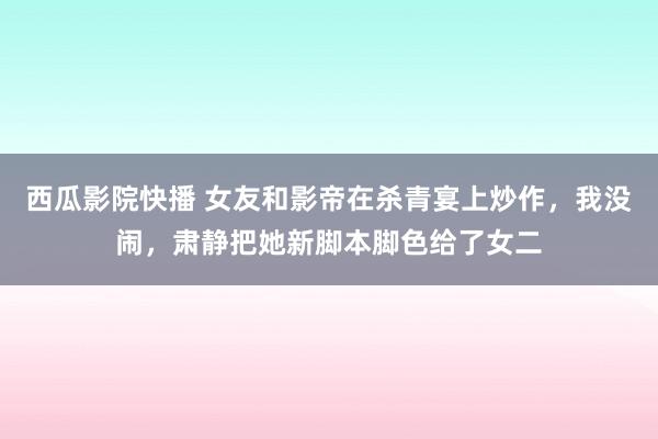 西瓜影院快播 女友和影帝在杀青宴上炒作，我没闹，肃静把她新脚本脚色给了女二