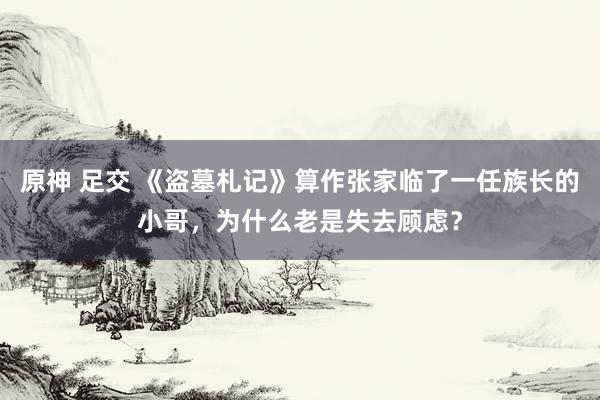 原神 足交 《盗墓札记》算作张家临了一任族长的小哥，为什么老是失去顾虑？