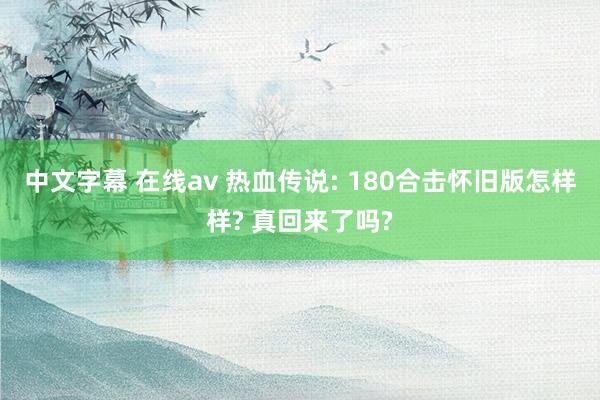 中文字幕 在线av 热血传说: 180合击怀旧版怎样样? 真回来了吗?