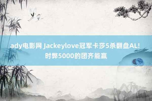 ady电影网 Jackeylove冠军卡莎5杀翻盘AL! 时弊5000的团齐能赢