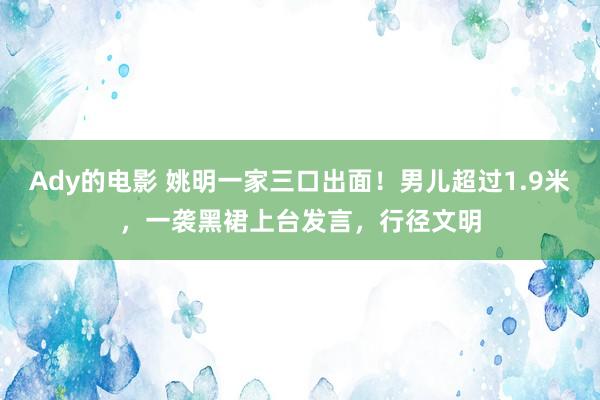 Ady的电影 姚明一家三口出面！男儿超过1.9米，一袭黑裙上台发言，行径文明