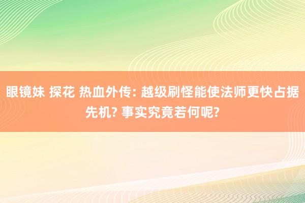 眼镜妹 探花 热血外传: 越级刷怪能使法师更快占据先机? 事实究竟若何呢?