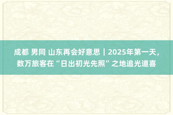 成都 男同 山东再会好意思｜2025年第一天，数万旅客在“日出初光先照”之地追光道喜