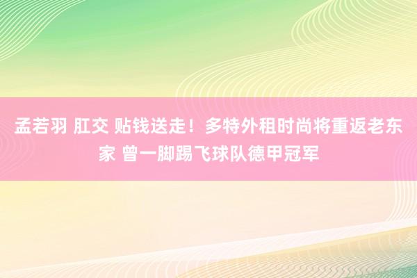 孟若羽 肛交 贴钱送走！多特外租时尚将重返老东家 曾一脚踢飞球队德甲冠军