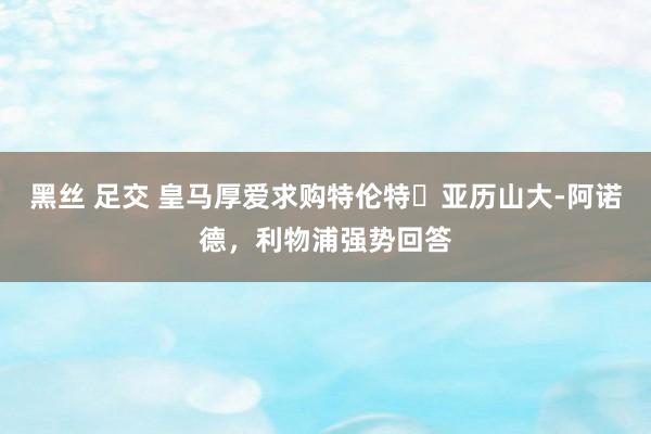 黑丝 足交 皇马厚爱求购特伦特・亚历山大-阿诺德，利物浦强势回答